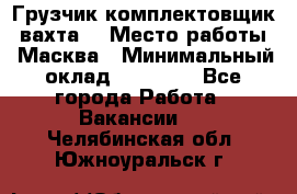 Грузчик-комплектовщик (вахта) › Место работы ­ Масква › Минимальный оклад ­ 45 000 - Все города Работа » Вакансии   . Челябинская обл.,Южноуральск г.